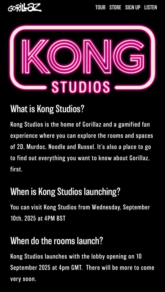 What is Kong Studios?
Kong Studios is the home of Gorillaz and a gamified fan experience where you can explore the rooms and spaces of 2D, Murdoc, Noodle and Russel. It's also a place to go to find out everything you want to know about Gorillaz, first.
When is Kong Studios launching?
You can visit Kong Studios from Wednesday, September 10th, 2025 at 4PM BST
When do the rooms launch?
Kong Studios launches with the lobby opening on 10
September 2025 at 4pm GMT. There will be more to come very soon.