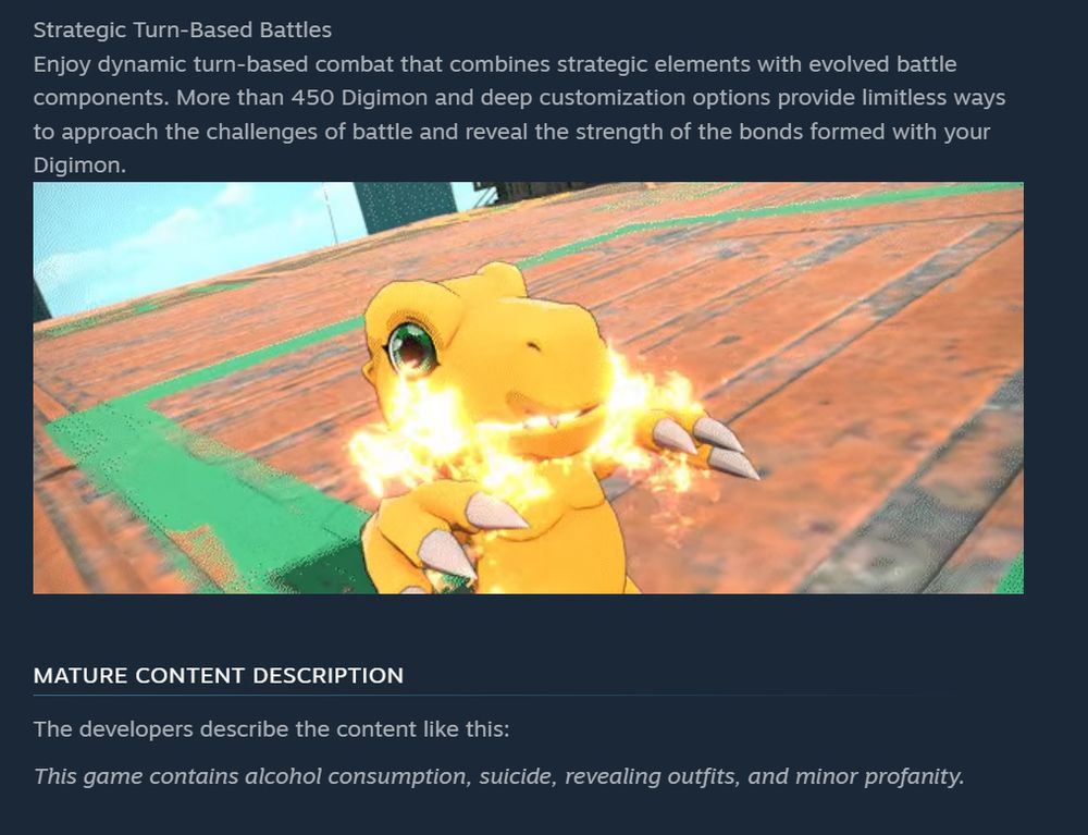 Strategic Turn-Based Battles
Enjoy dynamic turn-based combat that combines strategic elements with evolved battle components. More than 450 Digimon and deep customization options provide limitless ways to approach the challenges of battle and reveal the strength of the bonds formed with your Digimon.
MATURE CONTENT DESCRIPTION
The developers describe the content like this:
This game contains alcohol consumption, suicide, revealing outfits, and minor profanity.
