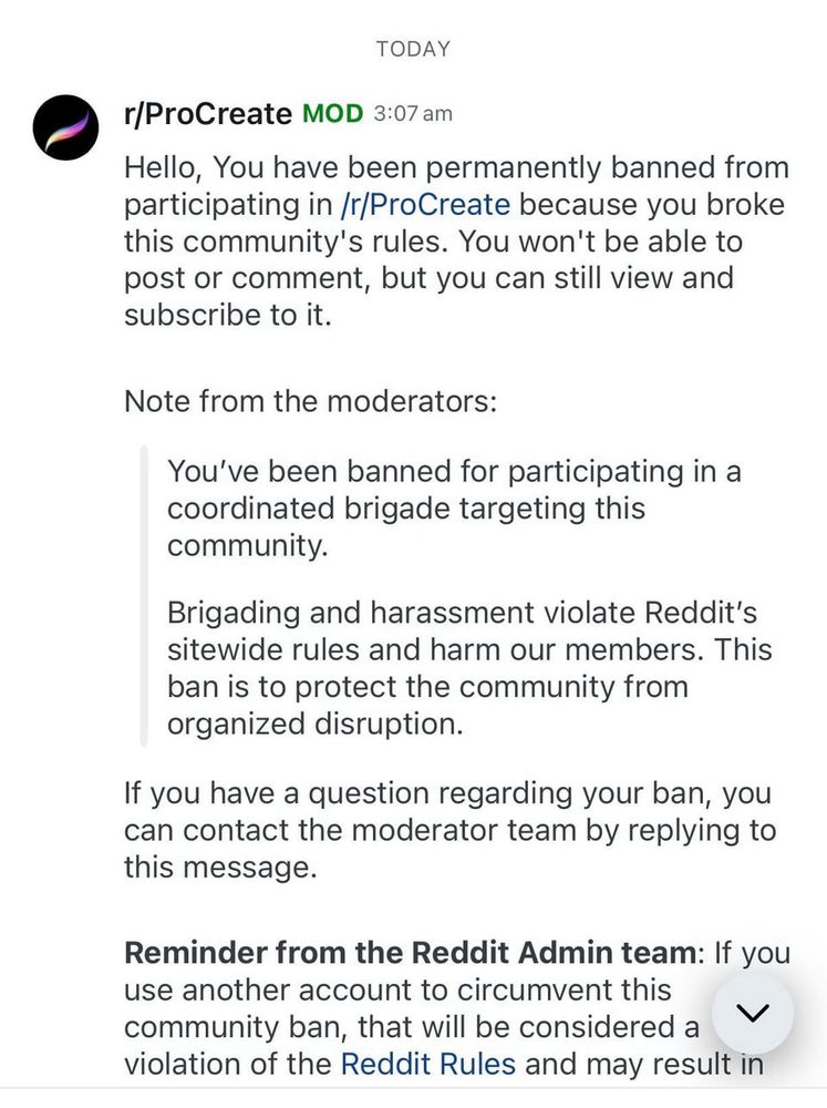 r/ProCreate MOD 3:07 am
Hello, You have been permanently banned from participating in /r/ProCreate because you broke this community's rules. You won't be able to post or comment, but you can still view and subscribe to it.
Note from the moderators:
You've been banned for participating in a coordinated brigade targeting this community.
Brigading and harassment violate Reddit's sitewide rules and harm our members. This ban is to protect the community from organized disruption.
If you have a question regarding your ban, you can contact the moderator team by replying to this message.
Reminder from the Reddit Admin team: If you use another account to circumvent this community ban, that will be considered a V violation of the Reddit Rules