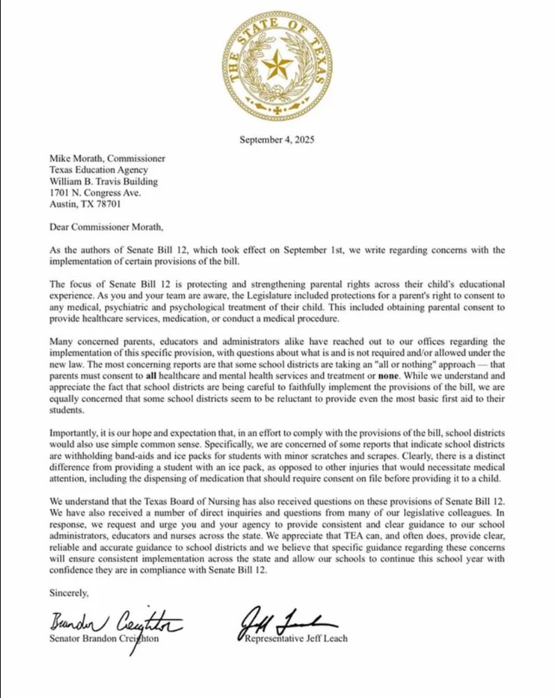 
Dear Commissioner Morath,
As the authors of Senate Bill 12, which took effect on September Ist, we write regarding concerns with the implementation of certain provisions of the bill.
The focus of Senate Bill 12 is protecting and strengthening parental rights across their child's educational experience. As you and your team are aware, the Legislature included protections for a parent's right to consent to any medical, psychiatric and psychological treatment of their child. This included obtaining parental consent to provide healthcare services, medication, or conduct a medical procedure.
Many concerned parents, educators and administrators alike have reached out to our offices regarding the implementation of this specific provision, with questions about what is and is not required and/or allowed under the new law. The most concerning reports are that some school districts are taking an "all or nothing" approach parents must consent to all healthcare and mental health services and treatment or none. While we understand and appreciate the fact that school districts are being careful to faithfully implement the provisions of the bill, we are equally concerned that some school districts seem to be reluctant to provide even the most basic first aid to their students.
Importantly, it is our hope and expectation that, in an effort to comply with the provisions of the bill, school districts would also use simple common sense. Specifically, we are concerned of some reports that indicate school districts are withholding band-aids and ice packs for students with minor scratches and scrapes. Clearly, there is a distinct difference from providing a student with an ice pack, as opposed to other injuries that would necessitate medical attention, including the dispensing of medication that should require consent on file before providing it to a child.
We understand that the Texas Board of Nursing has also received questions on these provisions of Senate Bill 12.
We have also receiv…