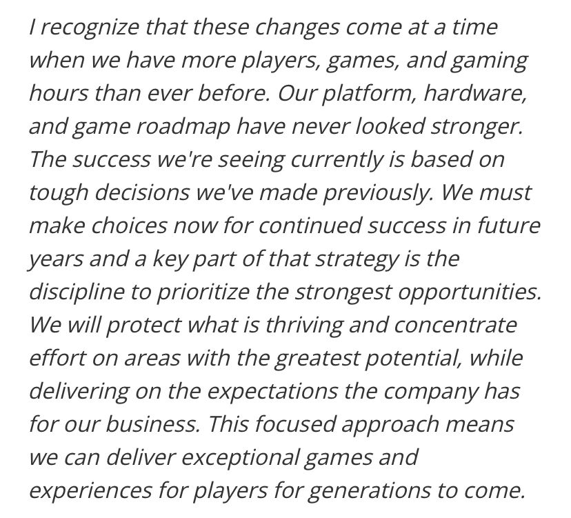 I recognize that these changes come at a time when we have more players, games, and gaming hours than ever before. Our platform, hardware, and game roadmap have never looked stronger.
The success we're seeing currently is based on tough decisions we've made previously. We must make choices now for continued success in future years and a key part of that strategy is the discipline to prioritize the strongest opportunities.
We will protect what is thriving and concentrate effort on areas with the greatest potential, while delivering on the expectations the company has for our business. This focused approach means we can deliver exceptional games and experiences for players for generations to come.