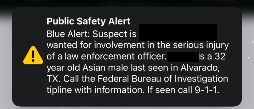 Public Safety Alert Blue Alert: Suspect is <REDACTED>
wanted for involvement in the serious injury of a law enforcement officer. <REDACTED>
is a 32 year old Asian male last seen in Alvarado, TX. Call the Federal Bureau of Investigation tipline with information. If seen call 9-1-1.