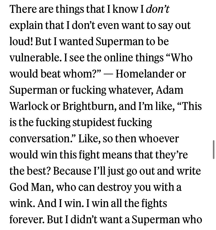There are things that I know I don't explain that I don't even want to say out loud! But I wanted Superman to be vulnerable. I see the online things "Who would beat whom?" - Homelander or Superman or fucking whatever, Adam Warlock or Brightburn, and I'm like, "This is the fucking stupidest fucking conversation." Like, so then whoever would win this fight means that they're the best? Because I'll just go out and write God Man, who can destroy you with a wink. And I win. I win all the fights forever. But I didn't want a Superman who…