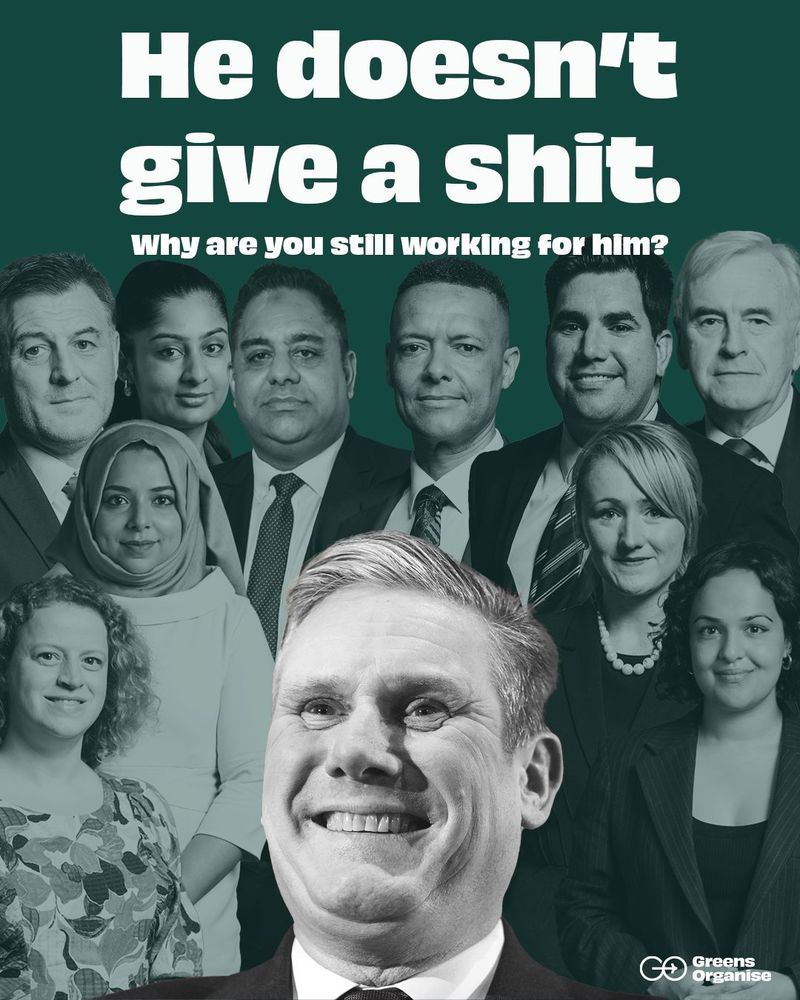 Mps left to right, Ian Byrne, Zarah Sultana, Apsana Begum, Olivia Blake, Imran Hussain, Clive Lewis, Richard Burgon, Rebecca Long Bailey, Nadia Whittome, John McDonnell stand together, semi faded on a green background.
In front is the laughing, bright white head of Kier Starmer.
Text: He doesn’t give a shit. Why are you still working for him? Greens Organise LOGO
