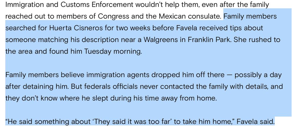 Family members searched for Huerta Cisneros for two weeks before Favela received tips about someone matching his description near a Walgreens in Franklin Park. She rushed to the area and found him Tuesday morning.

Family members believe immigration agents dropped him off there — possibly a day after detaining him. But federals officials never contacted the family with details, and they don’t know where he slept during his time away from home.