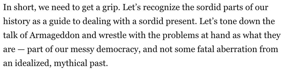 In short, we need to get a grip. Let’s recognize the sordid parts of our history as a guide to dealing with a sordid present. Let’s tone down the talk of Armageddon and wrestle with the problems at hand as what they are — part of our messy democracy, and not some fatal aberration from an idealized, mythical past.