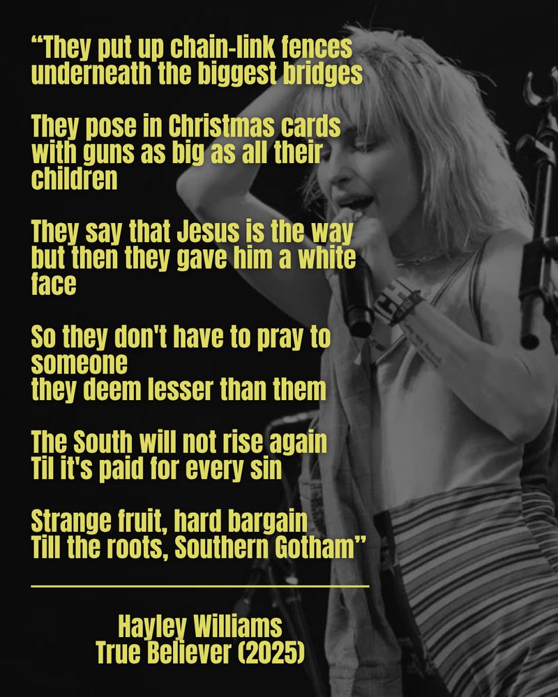 "They put up chain-link fences underneath the biggest bridges
They pose in Christmas cards with guns as big as all their children
They say that Jesus is the way but then they gave him a white face
So they don't have to pray to someone
they deem lesser than them
The South will not rise again
Til it's paid for every sin
Strange fruit, hard bargain Till the roots, Southern Gotham"
Hayley williams
True Believer (2025)