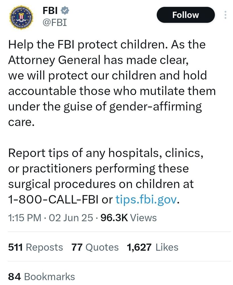 A tweet from the FBI that says: 

Help the FBI protect children. As the Attorney General has made clear, we will protect our children and hold accountable those who mutilate them under the guise of gender-affirming care.
Report tips of any hospitals, clinics, or practitioners performing these surgical procedures on children at 1-800-CALL-FBI or tips.fbi.gov.
