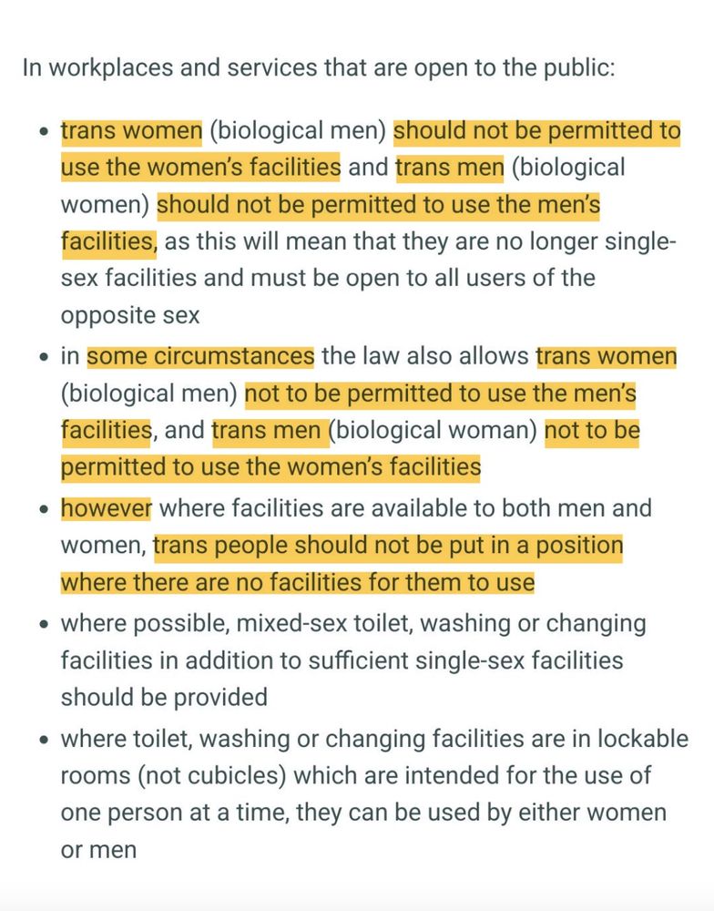 In workplaces and services that are open to the public: • trans women (biological men) should not be permitted to use the women's facilities and trans men (biological women) should not be permitted to use the men's facilities, as this will mean that they are no longer single- sex facilities and must be open to all users of the
opposite sex • in some circumstances the law also allows trans women (biological men) not to be permitted to use the men's facilities, and trans men (biological woman) not to be
permitted to use the women's facilities • however where facilities are available to both men and women, trans people should not be put in a position
where there are no facilities for them to use • where possible, mixed-sex toilet, washing or changing facilities in addition to sufficient single-sex facilities
should be provided • where toilet, washing or changing facilities are in lockable rooms (not cubicles) which are intended for the use of one person at a time, they can be used by either women
or men