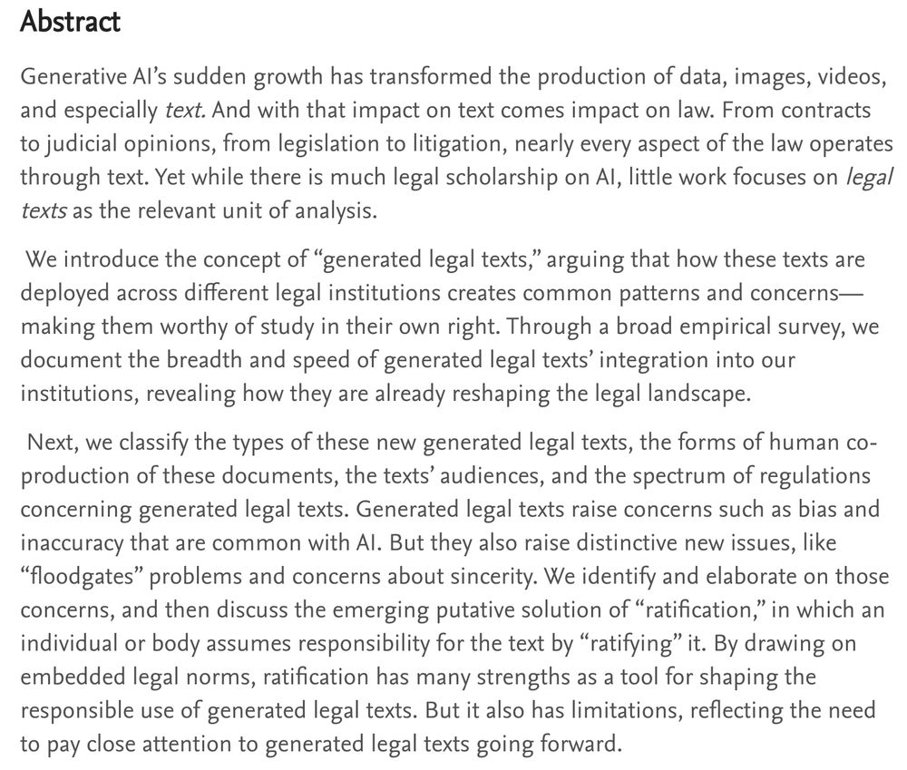 Abstract
Generative AI’s sudden growth has transformed the production of data,
images, videos, and especially text. And with that impact on text comes
impact on law. From contracts to judicial opinions, from legislation to
litigation, nearly every aspect of the law operates through text. Yet
while there is much legal scholarship on AI, little work focuses on legal
texts as the relevant unit of analysis.
We introduce the concept of “generated legal texts,” arguing that how
these texts are deployed across different legal institutions creates
common patterns and concerns—making them worthy of study in their
own right. Through a broad empirical survey, we document the breadth
and speed of generated legal texts’ integration into our institutions,
revealing how they are already reshaping the legal landscape.
Next, we classify the types of these new generated legal texts, the forms
of human co-production of these documents, the texts’ audiences, and
the spectrum of regulations concerning generated legal texts. Generated
legal texts raise concerns such as bias and inaccuracy that are common
with AI. But they also raise distinctive new issues, like “floodgates”
problems and concerns about sincerity. We identify and elaborate on
those concerns, and then discuss the emerging putative solution of
“ratification,” in which an individual or body assumes responsibility for
the text by “ratifying” it. By drawing on embedded legal norms,
ratification has many strengths as a tool for shaping the responsible use
of generated legal texts. But it also has limitations, reflecting the need
to pay close attention to generated legal texts going forward.