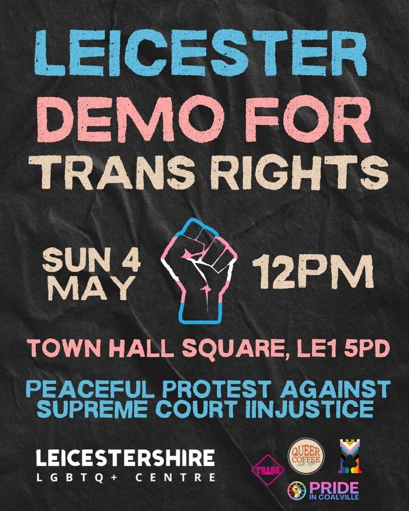 At centre of image, a clenched fist in pink, blue and white
Leicester demo for trans rights
Sunday 4 May, 12pm
Town Hall Square, LE1 5PD 
Peaceful protest against Supreme Court injustice 
Logos of Leicestershire LGBTQ Centre, Trade, Harmless, Queer Coffee Linkup, Pride in Coalville and Ashby Pride 