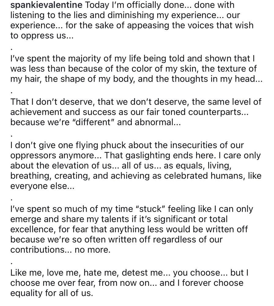 My post that says: Today I'm officially done... done with listening to the lies and diminishing my experience... our experience... for the sake of appeasing the voices that wish to oppress us...
I've spent the majority of my life being told and shown that I was less than because of the color of my skin, the texture of my hair, the shape of my body, and the thoughts in my head.
•
That I don't deserve, that we don't deserve, the same level of achievement and success as our fair toned counterparts... because we're "different" and abnormal...
I don't give one flying phuck about the insecurities of our oppressors anymore... That gaslighting ends here. I care only about the elevation of us... all of us... as equals, living, breathing, creating, and achieving as celebrated humans, like everyone else...
I've spent so much of my time "stuck" feeling like I can only emerge and share my talents if it's significant or total excellence, for fear that anything less would be written off because we're so often written off regardless of our contributions... no more.
Like me, love me, hate me, detest me... you choose... but I choose me over fear, from now on... and I forever choose equality for all of us.
