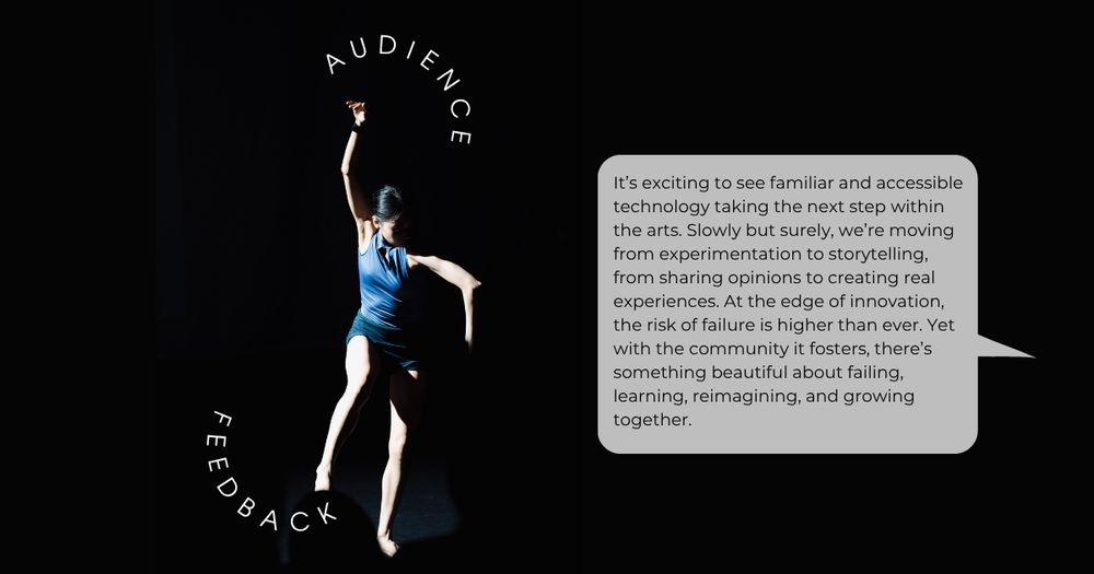 A photo of a lone female dancer against a black background. Curving titles read audience feedback, and there is a large speech bubble. The text inside reads: It’s exciting to see familiar and accessible technology taking the next step within the arts. Slowly but surely, we’re moving from experimentation to storytelling, from sharing opinions to creating real experiences. At the edge of innovation, the risk of failure is higher than ever. Yet with the community it fosters, there’s something beautiful about failing, learning, reimagining, and growing together.