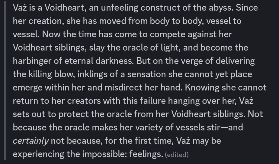 Vaż is a Voidheart, an unfeeling construct of the abyss. Since her creation, she has moved from body to body, vessel to vessel. Now the time has come to compete against her Voidheart siblings, slay the oracle of light, and become the harbinger of eternal darkness. But on the verge of delivering the killing blow, inklings of a sensation she cannot yet place emerge within her and misdirect her hand. Knowing she cannot return to her creators with this failure hanging over her, Vaż sets out to protect the oracle from her Voidheart siblings. Not because the oracle makes her variety of vessels stir—and *certainly* not because, for the first time, Vaż may be experiencing the impossible: feelings.