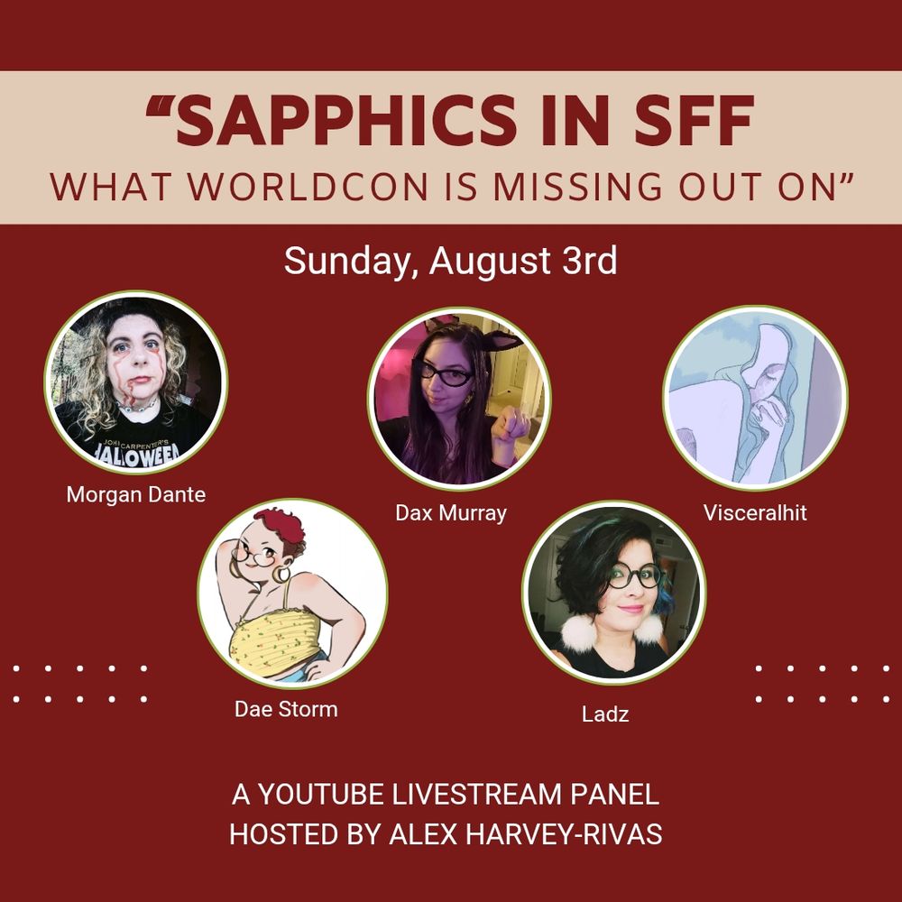 A square graphic with a red background and a tan stripe at the top, with 5 circle icons arrayed in the center. From top to bottom, the white and red text reads as follows:

"SAPPHICS IN SFF WHAT WORLDCON IS MISSING OUT ON"

Sunday, August 3rd

Morgan Dante
Dae Storm
Dax Murray
Ladz
Visceralhit

A YouTube livestream panel hosted by Alex Harvey-Rivas