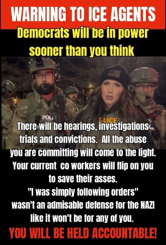 WARNING TO ICE AGENTS
Democrats will be in power sooner than you think
POL
There will be hearings, investigations trials and convictions. All the abuse you are committing will come to the light.
Your current co workers will flip on you to save their asses.
"I was simply following orders"
wasn't an admisable defense for the NAZI like it won't be for any of you.
YOU WILL BE HELD ACCOUNTABLE!