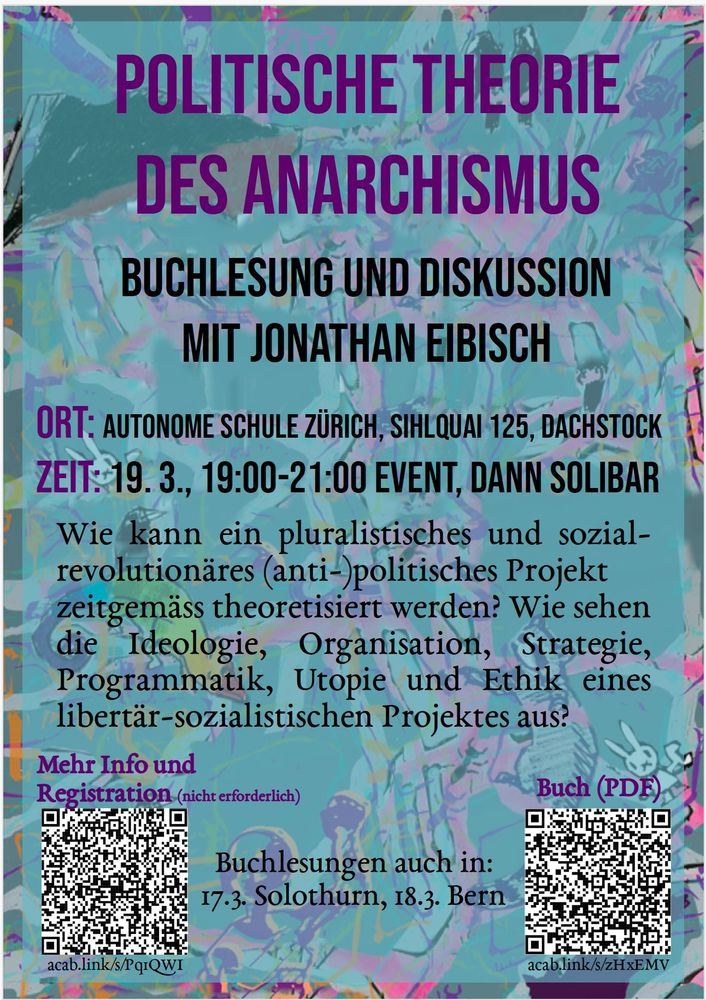 Flyer von Veranstaltung «Politische Theorie des Anarchismus». Ort: Autonome Schule Zürich, Sihlquai 125, Dachstock, Zeit: 19.3. 19:00 bis 21:00, danach Solibar.
Wie kann ein pluralistisches und sozialrevolutionäres (anti-)politisches Projekt zeitgemäss theoretisiert werden? Wie sehen die Ideologie, Organisation, Strategie, Programmatik, Utopie und Ethik eines libertär-sozialistischen Projektes aus? Mehr Info: acab.link/s/Pq1QWI
Buch (PDF): acab.link/s/zHxEMV. Buchlesung auch in Solothurn: 17.3., Bern: 18.3.