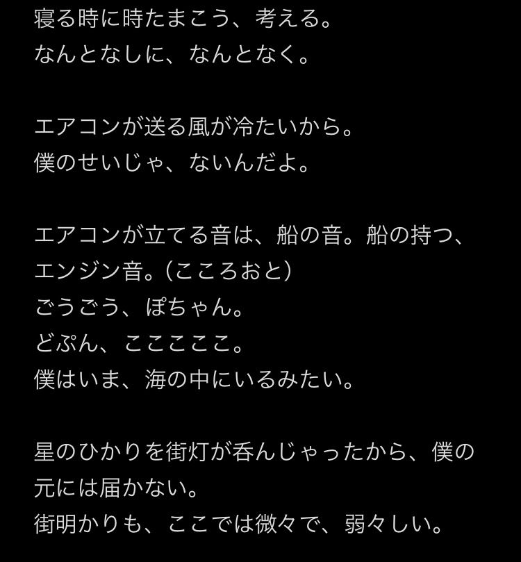 画像はプロットです。以下は文章の一部。

『寝る時に時たまこう、考える。
なんとなしに、なんとなく。

エアコンが送る風が冷たいから。
僕のせいじゃ、ないんだよ。

エアコンが立てる音は、船の音。船の持つ、エンジン音。（こころおと）
ごうごう、ぽちゃん。
どぷん、こここここ。
僕はいま、海の中にいるみたい。

星のひかりを街灯が呑んじゃったから、僕の元には届かない。
街明かりも、ここでは微々で、弱々しい。』