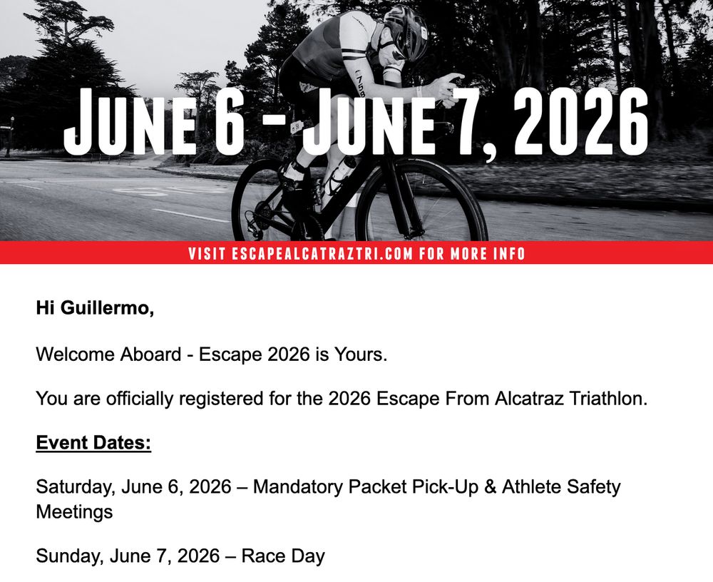 Screenshot of an email, showing a man on a triathlon bike, with the dates June 6–June 7, 2026 overlaid on top. Below, the text of the email reads:

Hi Guillermo,

Welcome Aboard - Escape 2026 is Yours.

You are officially registered for the 2026 Escape From Alcatraz Triathlon.

Event Dates:

Saturday, June 6, 2026 – Mandatory Packet Pick-Up & Athlete Safety Meetings

Sunday, June 7, 2026 – Race Day
