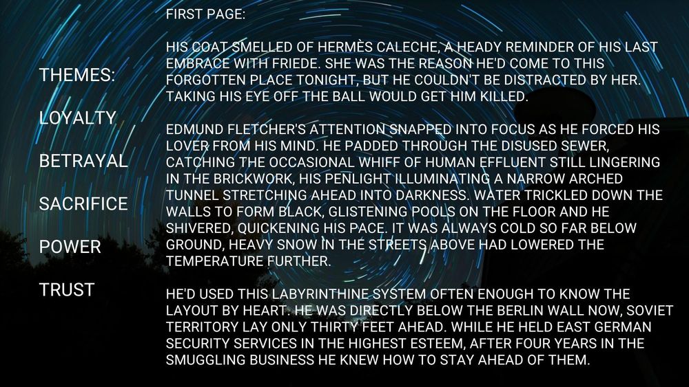 Dark blue background with time-delay image of the night-time stars. They resemble a tunnel. Text reads:

The text in the left-hand panel reads:

Themes:
Loyalty
Betrayal
Sacrifice
Power
Trust

The text in the right-hand panel reads:

First page:

His coat smelled of Hermès Caleche, a heady reminder of his last embrace with Friede. She was the reason he'd come to this forgotten place tonight, but he couldn't be distracted by her. Taking his eye off the ball would get him killed.

Edmund Fletcher's attention snapped into focus as he forced his lover from his mind. He padded through the disused sewer, catching the occasional whiff of human effluent still lingering in the brickwork, his penlight illuminating a narrow arched tunnel stretching ahead into darkness. Water trickled down the walls to form black, glistening pools on the floor and he shivered, quickening his pace. It was always cold so far below ground, heavy snow in the streets above had lowered the temperature further.

He'd used this labyrinthine system often enough to know the layout by heart. He was directly below the Berlin wall now, Soviet territory lay only thirty feet ahead. While he held East German security services in the highest esteem, after four years in the smuggling business he knew how to stay ahead of them.

Images from Pixabay