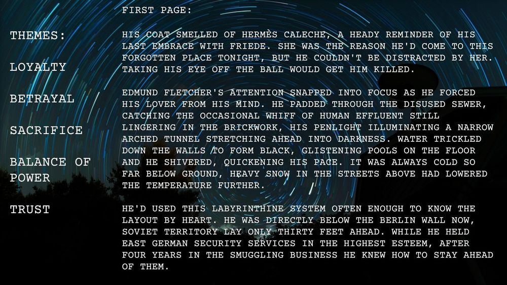 Dark blue background with a circular, time-delay image of the night-time stars. They resemble a time tunnel, or vortex. 

The text in the left-hand panel reads:

Themes:
Loyalty
Betrayal
Sacrifice
Power
Trust

The text in the right-hand panel reads:

First page:

His coat smelled of Hermès Caleche, a heady reminder of his last embrace with Friede. She was the reason he'd come to this forgotten place tonight, but he couldn't be distracted by her. Taking his eye off the ball would get him killed.

Edmund Fletcher's attention snapped into focus as he forced his lover from his mind. He padded through the disused sewer, catching the occasional whiff of human effluent still lingering in the brickwork, his penlight illuminating a narrow arched tunnel stretching ahead into darkness. Water trickled down the walls to form black, glistening pools on the floor and he shivered, quickening his pace. It was always cold so far below ground, heavy snow in the streets above had lowered the temperature further.

He'd used this labyrinthine system often enough to know the layout by heart. He was directly below the Berlin wall now, Soviet territory lay only thirty feet ahead. While he held East German security services in the highest esteem, after four years in the smuggling business he knew how to stay ahead of them.

Images from Pixabay