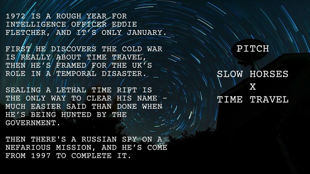 Dark blue background with a circular, time-delay image of the night-time stars. They resemble a time tunnel, or vortex. Text reads:

1972 is a rough year for intelligence officer Eddie Fletcher, and it’s only January.

First he discovers the Cold War is really about time travel, then he’s framed for the UK’s role in a temporal disaster.

Sealing a lethal time rift is the only way to clear his name - much easier said than done when he’s being hunted by the British government.

Then there's a Russian spy on a mission so vital he’s travelled from 1997 to complete it.


Pitch: 

Slow Horses X Time Travel

Images from Pixabay
