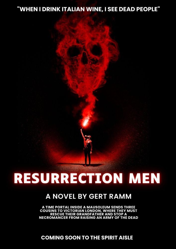 Against a black background is the form of a man wearing a gas mask and holding a flaring red torch aloft. The smoke from the torch is rising to form the image of a red, distorted human skull. Above the image, text reads: “When I drink Italian wine, I see dead people”

Below the image, text reads: 

Resurrection Men
A novel by Gert Ramm
A time portal inside a mausoleum sends three cousins to Victorian London, where they must rescue their grandfather and stop a necromancer from raising an army of the dead. 
Coming soon to the spirit aisle