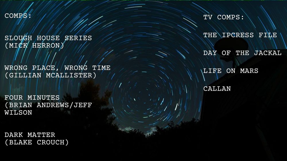 Dark blue background with a circular, time-delay image of the night-time stars. They resemble a time tunnel, or vortex. Text reads:

Comps:
Slough House Series (Mick Herron)
Wrong Place, Wrong Time (Gillian McAllister)
Four Minutes (Brian Andrews/Jeff Wilson)
Dark Matter (Blake Crouch)

TV Comps:
The Ipcress File
Day of the Jackal
Life on Mars
Callan

Images from Pixabay