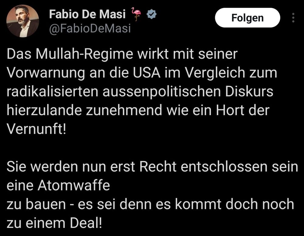 X-Post @FabioDeMasi, 23.06.2025, 23:17 Uhr: Das Mullah-Regime wirkt mit seiner Vorwarnung an die USA im Vergleich zum radikalisierten aussenpolitischen Diskurs hierzulande zunehmend wie ein Hort der Vernunft! 

Sie werden nun erst Recht entschlossen sein eine Atomwaffe
zu bauen - es sei denn es kommt doch noch zu einem Deal! 

Der wurde dann jedoch nicht durch Trumps Ausstieg aus dem Nukleardeal 2018 oder die völkerrechtswidrigen Bombardements erreicht sondern dadurch, dass das iranische Regime Trump und Israel eine gesichtswahrende Lösung ermöglicht hat, die ihr m strategisches Scheitern bei kaschiert 

Gleichwohl wurde der ganzen Welt die Doppelmoral des Westens nach Gaza einmal mehr vor Augen geführt. Ich bin mir nicht sicher wer hier als „Sieger“ vom Platz geht 