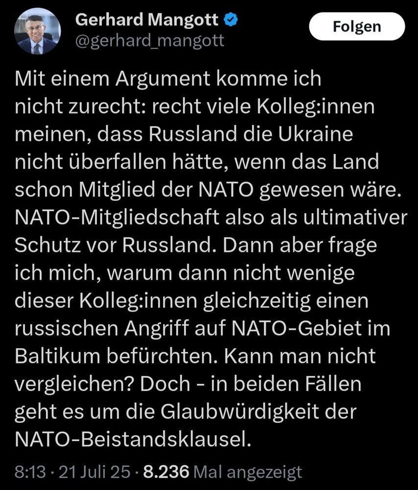 X-Post Gerhard Mangott, 21.07.2025, 8:13 Uhr: "Mit einem Argument komme ich nicht zurecht: recht viele Kolleg:innen meinen, dass Russland die Ukraine nicht überfallen hätte, wenn das Land schon Mitglied der NATO gewesen wäre. NATO-Mitgliedschaft also als ultimativer Schutz vor Russland. Dann aber frage ich mich, warum dann nicht wenige dieser Kolleg:innen gleichzeitig einen russischen Angriff auf NATO-Gebiet im Baltikum befürchten. Kann man nicht vergleichen? Doch - in beiden Fällen geht es um die Glaubwürdigkeit der NATO-Beistandsklausel."