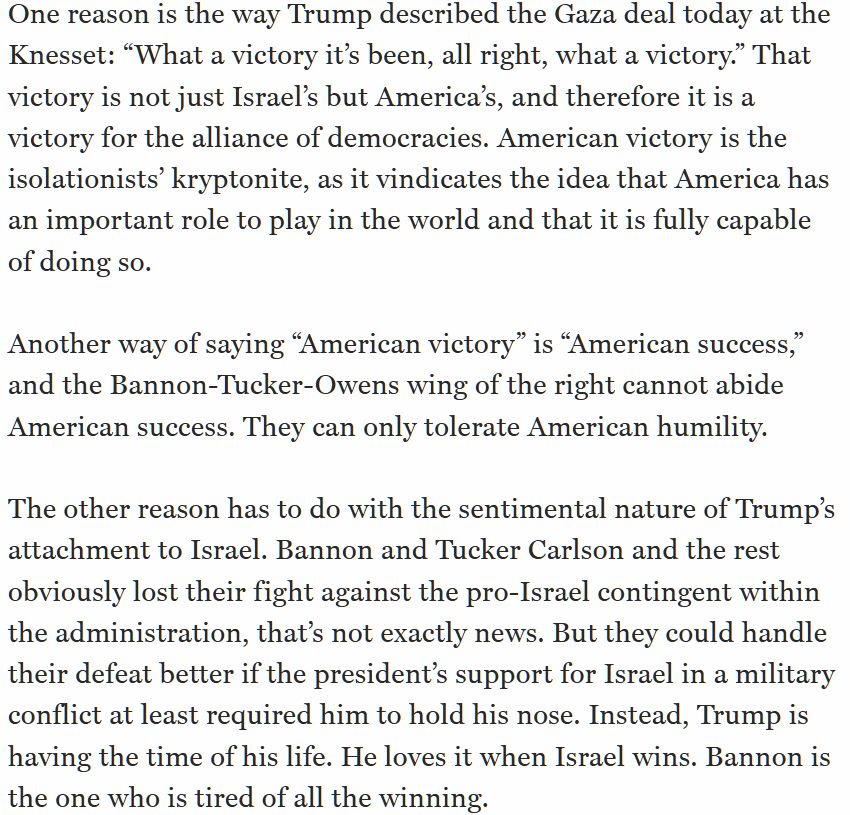 One reason is the way Trump described the Gaza deal today at the Knesset: "What a victory it's been, all right, what a victory." That victory is not just Israel's but America's, and therefore it is a victory for the alliance of democracies. American victory is the isolationists' kryptonite, as it vindicates the idea that America has an important role to play in the world and that it is fully capable of doing so.
Another way of saying "American victory" is "American success," and the Bannon-Tucker-Owens wing of the right cannot abide American success. They can only tolerate American humility.
The other reason has to do with the sentimental nature of Trump's attachment to Israel. Bannon and Tucker Carlson and the rest obviously lost their fight against the pro-Israel contingent within the administration, that's not exactly news. But they could handle their defeat better if the president's support for Israel in a military conflict at least required him to hold his nose. Instead, Trump is having the time of his life. He loves it when Israel wins. Bannon is the one who is tired of all the winning.