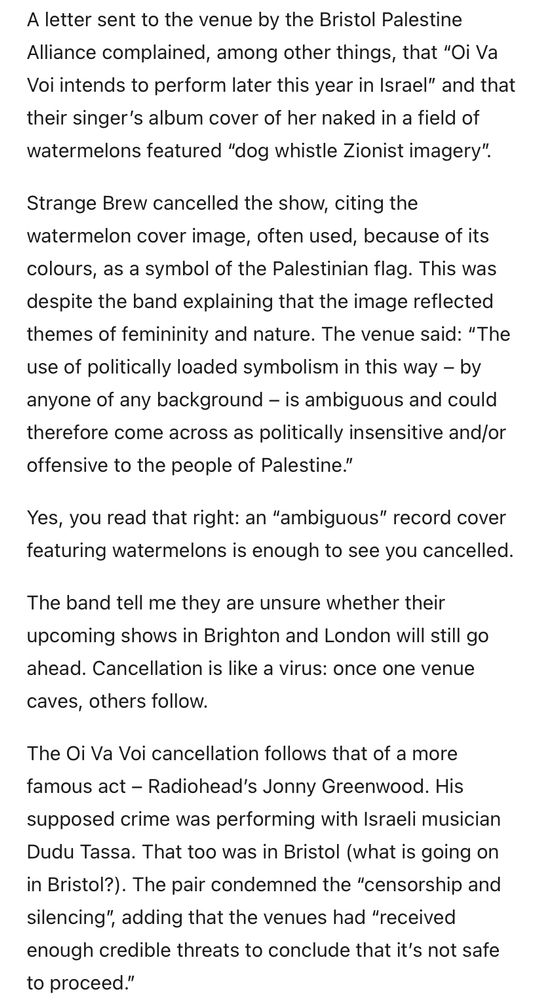 A letter sent to the venue by the Bristol Palestine Alliance complained, among other things, that "Oi Va Voi intends to perform later this year in Israel" and that their singer's album cover of her naked in a field of watermelons featured "dog whistle Zionist imagery".
Strange Brew cancelled the show, citing the watermelon cover image, often used, because of its colours, as a symbol of the Palestinian flag. This was despite the band explaining that the image reflected themes of femininity and nature. The venue said: "The use of politically loaded symbolism in this way - by anyone of any background - is ambiguous and could therefore come across as politically insensitive and/or offensive to the people of Palestine."
Yes, you read that right: an "ambiguous" record cover featuring watermelons is enough to see you cancelled.
The band tell me they are unsure whether their upcoming shows in Brighton and London will still go ahead. Cancellation is like a virus: once one venue caves, others follow.
The Oi Va Voi cancellation follows that of a more famous act - Radiohead's Jonny Greenwood. His supposed crime was performing with Israeli musician Dudu Tassa. That too was in Bristol (what is going on in Bristol?). The pair condemned the "censorship and silencing", adding that the venues had "received enough credible threats to conclude that it's not safe to proceed."