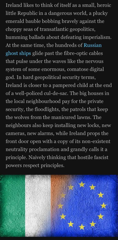 Ireland likes to think of itself as a small, heroic little Republic in a dangerous world, a plucky emerald bauble bobbing bravely against the choppy seas of transatlantic geopolitics, humming ballads about defeating imperialism.
At the same time, the hundreds of Russian ghost ships glide past the fibre-optic cables that pulse under the waves like the nervous system of some enormous, comatose digital god. In hard geopolitical security terms,
Ireland is closer to a pampered child at the end of a well-policed cul-de-sac. The big houses in the local neighbourhood pay for the private security, the floodlights, the patrols that keep the wolves from the manicured lawns. The neighbours also keep installing new locks, new cameras, new alarms, while Ireland props the front door open with a copy of its non-existent neutrality proclamation and grandly calls it a principle. Naively thinking that hostile fascist powers respect principles.
