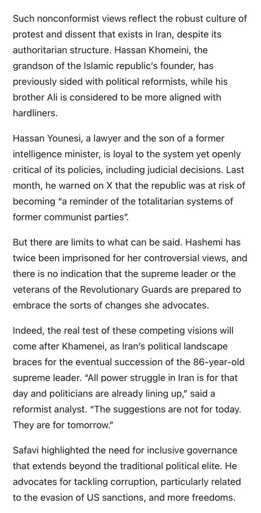 Such nonconformist views reflect the robust culture of protest and dissent that exists in Iran, despite its authoritarian structure. Hassan Khomeini, the grandson of the Islamic republic's founder, has previously sided with political reformists, while his brother Ali is considered to be more aligned with hardliners.
Hassan Younesi, a lawyer and the son of a former intelligence minister, is loyal to the system yet openly critical of its policies, including judicial decisions. Last month, he warned on X that the republic was at risk of becoming "a reminder of the totalitarian systems of former communist parties".
But there are limits to what can be said. Hashemi has twice been imprisoned for her controversial views, and there is no indication that the supreme leader or the veterans of the Revolutionary Guards are prepared to embrace the sorts of changes she advocates.
Indeed, the real test of these competing visions will come after Khamenei, as Iran's political landscape braces for the eventual succession of the 86-year-old supreme leader. "All power struggle in Iran is for that day and politicians are already lining up," said a reformist analyst. "The suggestions are not for today.
They are for tomorrow."
Safavi highlighted the need for inclusive governance that extends beyond the traditional political elite. He advocates for tackling corruption, particularly related to the evasion of US sanctions, and more freedoms.