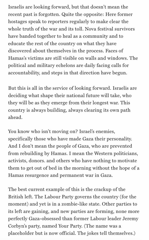 Israelis are looking forward, but that doesn't mean the recent past is forgotten. Quite the opposite: Here former hostages speak to reporters regularly to make clear the whole truth of the war and its toll. Nova festival survivors have banded together to heal as a community and to educate the rest of the country on what they have discovered about themselves in the process. Faces of Hamas's victims are still visible on walls and windows. The political and military echelons are daily facing calls for accountability, and steps in that direction have begun.
But this is all in the service of looking forward. Israelis are deciding what shape their national future will take, who they will be as they emerge from their longest war. This country is always building, always clearing its own path ahead.
You know who isn't moving on? Israel's enemies, specifically those who have made Gaza their personality.
And I don't mean the people of Gaza, who are prevented from rebuilding by Hamas. I mean the Western politicians, activists, donors. and others who have nothing to motivate them to get out of bed in the morning without the hope of a Hamas resurgence and permanent war in Gaza.
The best current example of this is the crackup of the British left. The Labour Party governs the country (for the moment) and yet is in a zombie-like state. Other parties to its left are gaining, and new parties are forming, none more perfectly Gaza-obsessed than former Labour leader Jeremy Corbyn's party, named Your Party. (The name was a placeholder but is now official. The jokes tell themselves.)