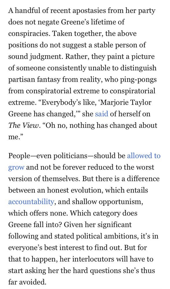 A handful of recent apostasies from her party does not negate Greene's lifetime of conspiracies. Taken together, the above positions do not suggest a stable person of sound judgment. Rather, they paint a picture of someone consistently unable to distinguish partisan fantasy from reality, who ping-pongs from conspiratorial extreme to conspiratorial extreme. "Everybody's like, 'Marjorie Taylor Greene has changed," she said of herself on The View. "Oh no, nothing has changed about me."
People-even politicians-should be allowed to grow and not be forever reduced to the worst version of themselves. But there is a difference between an honest evolution, which entails accountability, and shallow opportunism, which offers none. Which category does Greene fall into? Given her significant following and stated political ambitions, it's in everyone's best interest to find out. But for that to happen, her interlocutors will have to start asking her the hard questions she's thus far avoided.