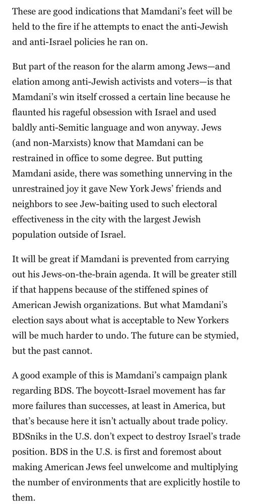 These are good indications that Mamdani's feet will be held to the fire if he attempts to enact the anti-Jewish and anti-Israel policies he ran on.
But part of the reason for the alarm among Jews-and elation among anti-Jewish activists and voters-is that Mamdani's win itself crossed a certain line because he flaunted his rageful obsession with Israel and used baldly anti-Semitic language and won anyway. Jews (and non-Marxists) know that Mamdani can be restrained in office to some degree. But putting Mamdani aside, there was something unnerving in the unrestrained joy it gave New York Jews' friends and neighbors to see Jew-baiting used to such electoral effectiveness in the city with the largest Jewish population outside of Israel.
It will be great if Mamdani is prevented from carrying out his Jews-on-the-brain agenda. It will be greater still if that happens because of the stiffened spines of American Jewish organizations. But what Mamdani's election says about what is acceptable to New Yorkers will be much harder to undo. The future can be stymied, but the past cannot.
A good example of this is Mamdani's campaign plank regarding BDS. The boycott-Israel movement has far more failures than successes, at least in America, but that's because here it isn't actually about trade policy.
BDSniks in the U.S. don't expect to destroy Israel's trade position. BDS in the U.S. is first and foremost about making American Jews feel unwelcome and multiplying the number of environments that are explicitly hostile to them.