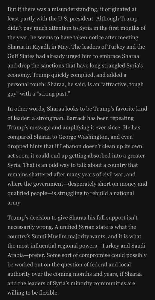 But if there was a misunderstanding, it originated at least partly with the U.S. president. Although Trump didn't pay much attention to Syria in the first months of the year, he seems to have taken notice after meeting Sharaa in Riyadh in May. The leaders of Turkey and the Gulf States had already urged him to embrace Sharaa and drop the sanctions that have long strangled Syria's economy. Trump quickly complied, and added a personal touch: Sharaa, he said, is an "attractive, tough guy" with a "strong past."
In other words, Sharaa looks to be Trump's favorite kind of leader: a strongman. Barrack has been repeating Trump's message and amplifying it ever since. He has compared Sharaa to George Washington, and even dropped hints that if Lebanon doesn't clean up its own act soon, it could end up getting absorbed into a greater Syria. That is an odd way to talk about a country that remains shattered after many years of civil war, and where the government-desperately short on money and qualified people-is struggling to rebuild a national
army.
Trump's decision to give Sharaa his full support isn't necessarily wrong. A unified Syrian state is what the country's Sunni Muslim majority wants, and it is what the most influential regional powers-Turkey and Saudi Arabia-prefer. Some sort of compromise could possibly be worked out on the question of federal and local authority over the coming months and years, if Sharaa and the leaders of Syria's minority communities are willing to be flexible.