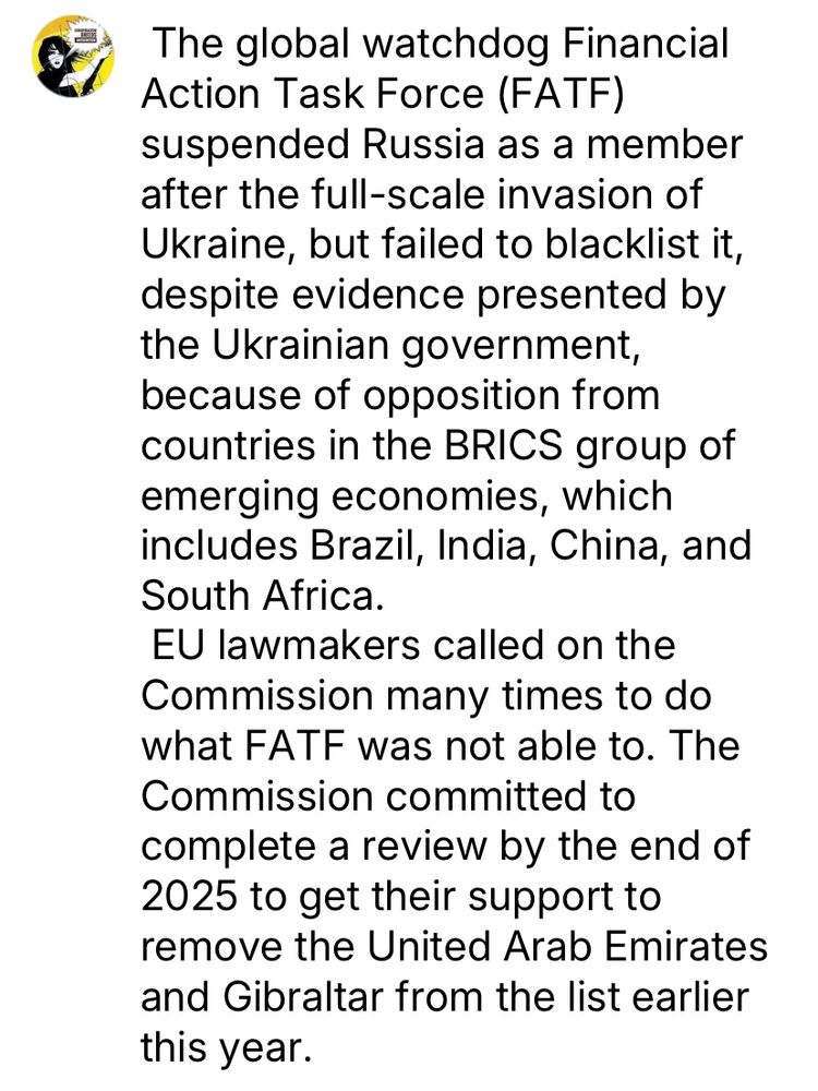 The global watchdog Financial
Action Task Force (FATF)
suspended Russia as a member after the full-scale invasion of Ukraine, but failed to blacklist it, despite evidence presented by the Ukrainian government, because of opposition from countries in the BRICS group of emerging economies, which includes Brazil, India, China, and South Africa.
EU lawmakers called on the Commission many times to do what FATF was not able to. The Commission committed to complete a review by the end of 2025 to get their support to remove the United Arab Emirates and Gibraltar from the list earlier this year.