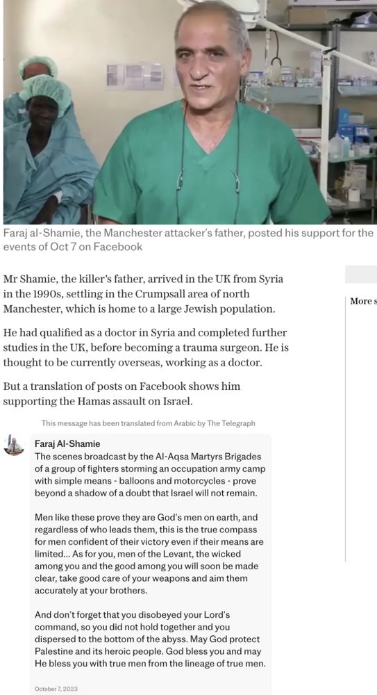 Faraj al-Shamie, the Manchester attacker's father, posted his support for the events of Oct 7 on Facebook
Mr Shamie, the killer's father, arrived in the UK from Syria in the 1990s, settling in the Crumpsall area of north Manchester, which is home to a large Jewish population.
He had qualified as a doctor in Syria and completed further studies in the UK, before becoming a trauma surgeon. He is thought to be currently overseas, working as a doctor.
But a translation of posts on Facebook shows him supporting the Hamas assault on Israel.
Inis message nas been transtated trom Arabic by tne leepraph
Faraj Al-Shamie
The scenes broadcast by the Al-Aqsa Martyrs Brigades of a group of fighters storming an occupation army camp with simple means - balloons and motorcycles - prove beyond a shadow of a doubt that Israel will not remain.
Men like these prove they are God's men on earth, and regardless of who leads them, this is the true compass for men confident of their victory even if their means are limited…. As for you, men of the Levant, the wicked among you and the good among you will soon be made clear, take good care of your weapons and aim them accurately at your brothers.
And don't forget that you disobeyed your Lord's command, so you did not hold together and you dispersed to the bottom of the abyss. May God protect Palestine and its heroic people. God bless you and may He bless you with true men from the lineage