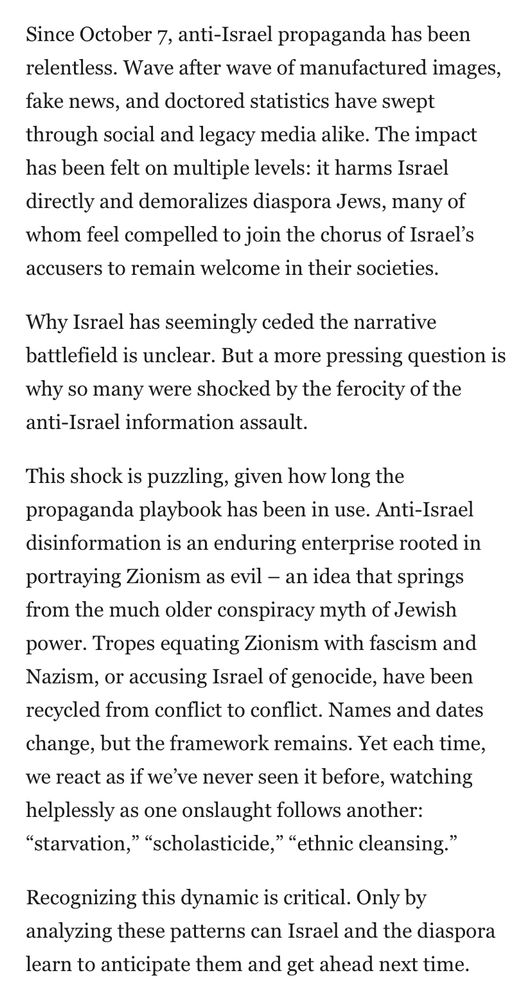 Since October 7, anti-Israel propaganda has been relentless. Wave after wave of manufactured images, fake news, and doctored statistics have swept through social and legacy media alike. The impact has been felt on multiple levels: it harms Israel directly and demoralizes diaspora Jews, many of whom feel compelled to join the chorus of Israel's accusers to remain welcome in their societies.
Why Israel has seemingly ceded the narrative battlefield is unclear. But a more pressing question is why so many were shocked by the ferocity of the anti-Israel information assault.
This shock is puzzling, given how long the propaganda playbook has been in use. Anti-Israel disinformation is an enduring enterprise rooted in portraying Zionism as evil - an idea that springs from the much older conspiracy myth of Jewish power. Tropes equating Zionism with fascism and Nazism, or accusing Israel of genocide, have been recycled from conflict to conflict. Names and dates change, but the framework remains. Yet each time, we react as if we've never seen it before, watching helplessly as one onslaught follows another:
"starvation," "scholasticide," "ethnic cleansing."
Recognizing this dynamic is critical. Only by analyzing these patterns can Israel and the diaspora learn to anticipate them and get ahead next time.