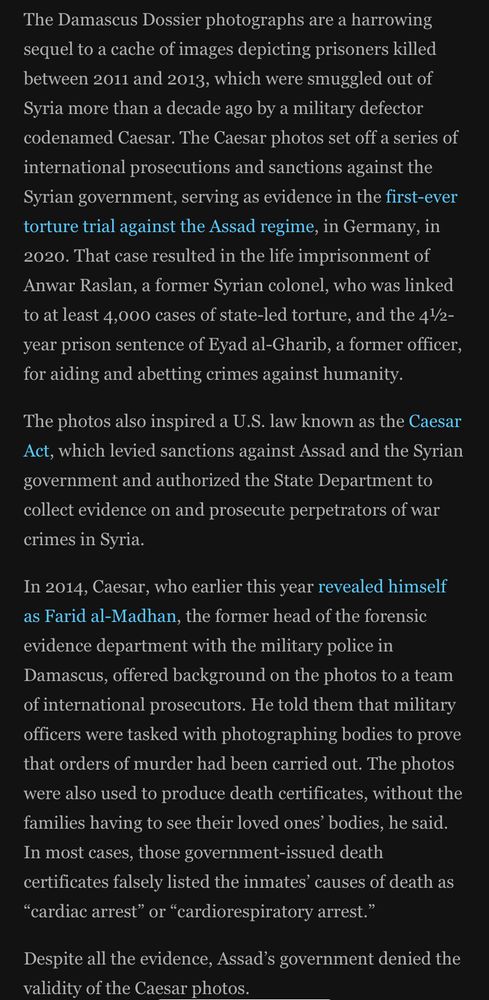 The Damascus Dossier photographs are a harrowing sequel to a cache of images depicting prisoners killed between 2011 and 2013, which were smuggled out of Syria more than a decade ago by a military defector codenamed Caesar. The Caesar photos set off a series of international prosecutions and sanctions against the Syrian government, serving as evidence in the first-ever torture trial against the Assad regime, in Germany, in
2020. That case resulted in the life imprisonment of Anwar Raslan, a former Syrian colonel, who was linked to at least 4,000 cases of state-led torture, and the 4½/2-year prison sentence of Eyad al-Gharib, a former officer, for aiding and abetting crimes against humanity.
The photos also inspired a U.S. law known as the Caesar Act, which levied sanctions against Assad and the Syrian government and authorized the State Department to collect evidence on and prosecute perpetrators of war crimes in Syria.
In 2014, Caesar, who earlier this year revealed himself as Farid al-Madhan, the former head of the forensic evidence department with the military police in Damascus, offered background on the photos to a team of international prosecutors. He told them that military officers were tasked with photographing bodies to prove that orders of murder had been carried out. The photos were also used to produce death certificates, without the families having to see their loved ones bodies, he said.
In most cases, those government-issued death certificates falsely listed the inmates causes of death as
"cardiac arrest" or "cardiorespiratory arrest."
Despite all the evidence, Assad's government denied the validity of the Caesar photos.
