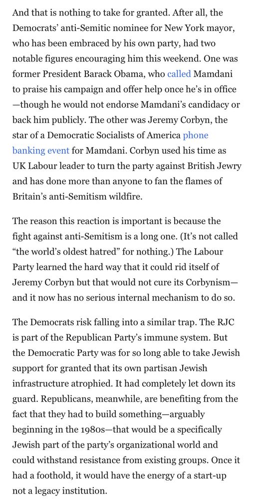 And that is nothing to take for granted. After all, the Democrats' anti-Semitic nominee for New York mayor, who has been embraced by his own party, had two notable figures encouraging him this weekend. One was former President Barack Obama, who called Mamdani to praise his campaign and offer help once he's in office
-though he would not endorse Mamdani's candidacy or back him publicly. The other was Jeremy Corbyn, the star of a Democratic Socialists of America phone banking event for Mamdani. Corbyn used his time as UK Labour leader to turn the party against British Jewry and has done more than anyone to fan the flames of Britain's anti-Semitism wildfire.
The reason this reaction is important is because the fight against anti-Semitism is a long one. (It's not called
"the world's oldest hatred" for nothing.) The Labour Party learned the hard way that it could rid itself of Jeremy Corbyn but that would not cure its Corbynism-and it now has no serious internal mechanism to do so.
The Democrats risk falling into a similar trap. The RJC is part of the Republican Party's immune system. But the Democratic Party was for so long able to take Jewish support for granted that its own partisan Jewish infrastructure atrophied. It had completely let down its guard. Republicans, meanwhile, are benefiting from the fact that they had to build something-arguably beginning in the 198os-that would be a specifically Jewish part of the party's organizational world and could withstand resistance from existing groups. Once it had a foothold, it would have the energy of a start-up not a legacy institution.