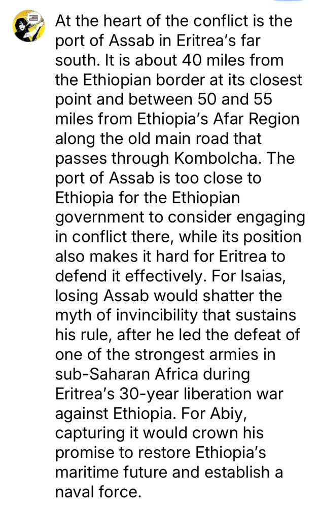 At the heart of the conflict is the port of Assab in Eritrea's far south. It is about 40 miles from the Ethiopian border at its closest point and between 50 and 55 miles from Ethiopia's Afar Region along the old main road that passes through Kombolcha. The port of Assab is too close to Ethiopia for the Ethiopian government to consider engaging in conflict there, while its position also makes it hard for Eritrea to defend it effectively. For Isaias, losing Assab would shatter the myth of invincibility that sustains his rule, after he led the defeat of one of the strongest armies in sub-Saharan Africa during Eritrea's 30-year liberation war against Ethiopia. For Abiy, capturing it would crown his promise to restore Ethiopia's maritime future and establish a naval force. 
