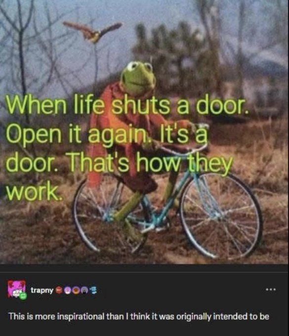 A picture of Kermit the frog on a bike, in a woodsy area, with the caption "When life shuts a door, open it again. It's a door, that's how they work."

And a tumblr reply below it saying "This is more inspirational than I think it was originally intended to be"