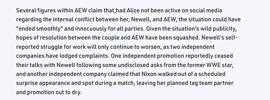 Screenshot of a part of a Wrestling Inc article saying "Several figures within AEW claim that,had Alize not been active on social media regarding the internal conflict between her, Newell, and AEW, the situation could have "ended smoothly" and innocuously for all parties. Given the situation's wild publicity, hopes of resolution between the couple and AEW have been squashed. Newell's self-reported struggle for work will only continue to worsen, as two independent companies have lodged complaints. One independent promotion reportedly ceased their talks with Newell following some undisclosed asks from the former WWE star, and another independent company claimed that Nixon walked out of a scheduled surprise appearance and spot during a match, leaving her planned tag team partner and promotion out to dry."
