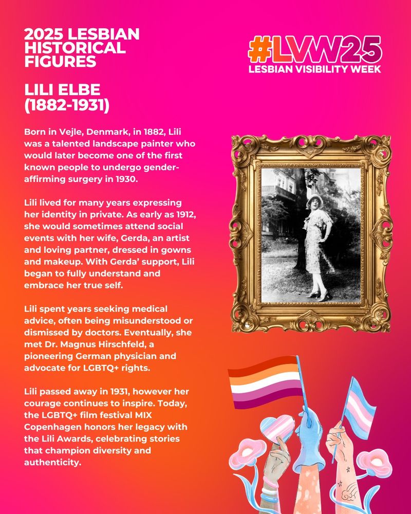 This image has pink and orange background. The white text reads: 2025 Lesbian Historical Figures - Lili Elbe (1882-1931). 

Born in Vejle, Denmark, in 1882, Lili was a talented landscape painter who would later become one of the first known people to undergo gender-affirming surgery in 1930.

Lili lived for many years expressing her identity in private. As early as 1912, she would sometimes attend social events with her wife, Gerda, an artist and loving partner, dressed in gowns and makeup. With Gerda’ support, Lili began to fully understand and embrace her true self. 

Lili spent years seeking medical advice, often being misunderstood or dismissed by doctors. Eventually, she met Dr. Magnus Hirschfeld, a pioneering German physician and advocate for LGBTQ+ rights. 

Lili passed away in 1931, however her courage continues to inspire. Today, the LGBTQ+ film festival MIX Copenhagen honors her legacy with the Lili Awards, celebrating stories that champion diversity and authenticity.

There is a graphic of hands holding the trans and lesbian flags as well as a photo of a person smiling at the camera within a gold frame.