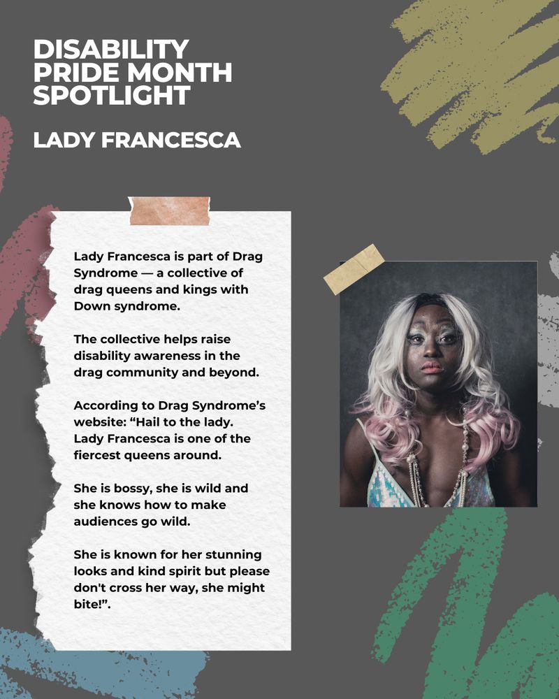 This image has a dark grey background with illustrations of chalk scribbles in various colours. There is a picture of a person looking at the camera. The white and black text reads: Disability Pride Month Spotlight - Lady Francesca.
 
Lady Francesca is part of Drag Syndrome — a collective of drag queens and kings with Down syndrome.
 
The collective helps raise disability awareness in the drag community and beyond.
 
According to Drag Syndrome’s website: “Hail to the lady.
Lady Francesca is one of the fiercest queens around.
 
She is bossy, she is wild and she knows how to make audiences go wild.
 
She is known for her stunning looks and kind spirit but please don't cross her way, she might bite!”.