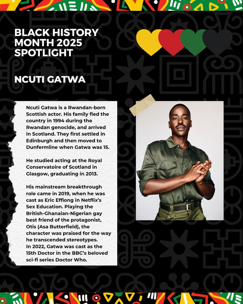 This image has a black background with white patterns. The image features a colourful, patterned border on the top and bottom, accompanied by an illustration of four hearts. There is an image of a person looking at the camera. The black and white text reads: Black history month 2025 spotlight, Ncuti Gatwa.



Ncuti Gatwa is a Rwandan-born Scottish actor. His family fled the country in 1994 during the Rwandan genocide, and arrived in Scotland. They first settled in Edinburgh and then moved to Dunfermline when Gatwa was 15.

He studied acting at the Royal Conservatoire of Scotland in Glasgow, graduating in 2013.

His mainstream breakthrough role came in 2019, when he was cast as Eric Effiong in Netflix’s Sex Education. Playing the British-Ghanaian-Nigerian gay best friend of the protagonist, Otis (Asa Butterfield), the character was praised for the way he transcended stereotypes.

In 2022, Gatwa was cast as the 15th Doctor in the BBC’s beloved sci-fi series Doctor Who.
