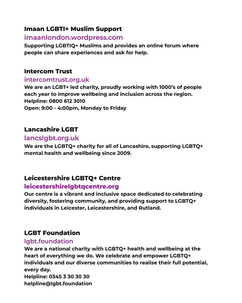 This image has a white background. The black and purple text reads:



Imaan LGBTI+ Muslim Support

imaanlondon.wordpress.com

Supporting LGBTIQ+ Muslims and provides an online forum where people can share experiences and ask for help.



Intercom Trust

www.intercomtrust.org.uk

We are an LGBT+ led charity, proudly working with 1000’s of people each year to improve wellbeing and inclusion across the region.

Helpline: 0800 612 3010

Open: 9:00 - 4:00pm, Monday to Friday



Lancashire LGBT

lancslgbt.org.uk

We are the LGBTQ+ charity for all of Lancashire, supporting LGBTQ+ mental health and wellbeing since 2009.



Leicestershire LGBTQ+ Centre

www.leicestershirelgbtqcentre.org

Our centre is a vibrant and inclusive space dedicated to celebrating diversity, fostering community, and providing support to LGBTQ+ individuals in Leicester, Leicestershire, and Rutland.



LGBT Foundation

lgbt.foundation

We are a national charity with LGBTQ+ health and wellbeing at the heart of everything we do. We celebrate and empower LGBTQ+ individuals and our diverse communities to realise their full potential, every day.

Helpline: 0345 3 30 30 30

helpline@lgbt.foundation

